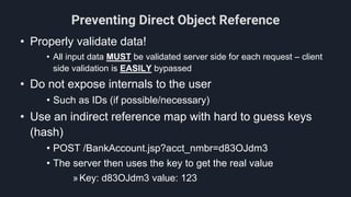 Preventing Direct Object Reference
• Properly validate data!
• All input data MUST be validated server side for each request – client
side validation is EASILY bypassed
• Do not expose internals to the user
• Such as IDs (if possible/necessary)
• Use an indirect reference map with hard to guess keys
(hash)
• POST /BankAccount.jsp?acct_nmbr=d83OJdm3
• The server then uses the key to get the real value
»Key: d83OJdm3 value: 123
 