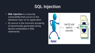 SQL Injection
• SQL injection is a security
vulnerability that occurs in the
database layer of an application.
• Its source is the incorrect escaping
of dynamically-generated string
literals embedded in SQL
statements.
 