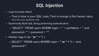 SQL Injection
• Login Example Attack
– Text in blue is your SQL code, Text in orange is the hacker input,
black text is your application code
• Dynamically Build SQL String performing authentication:
– “SELECT * FROM users WHERE login = ‘” + userName + “’ and
password= ‘” + password + “’”;
• Hacker logs in as: ‘ or ‘’ = ‘’; --
– SELECT * FROM users WHERE login = ‘’ or ‘’ = ‘’; --‘ and
password=‘’
 