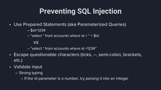 Preventing SQL Injection
• Use Prepared Statements (aka Parameterized Queries)
– $id=1234
– “select * from accounts where id = “ + $id
vs
– “select * from accounts where id =1234”
• Escape questionable characters (ticks, --, semi-colon, brackets,
etc.)
• Validate input
– Strong typing
• If the id parameter is a number, try parsing it into an integer
 