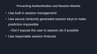Preventing Authentication and Session Attacks
• Use built in session management!
• Use secure randomly generated session keys to make
prediction impossible
–Don’t expose the user to session ids if possible
• Use reasonable session timeouts
 