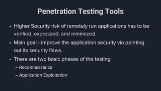 Penetration Testing Tools
• Higher Security risk of remotely run applications has to be
verified, expressed, and minimized.
• Main goal - improve the application security via pointing
out its security flaws.
• There are two basic phases of the testing
– Reconnaissance
– Application Exploitation
 