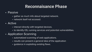Reconnaisance Phase
• Passive
• gather as much info about targeted network.
• network itself not accesed.
• Active
• interact directly with targeted devices.
• to identify OS, running services and potential vulnerabilities.
• Application Scanning
• automatized scanning of web applications.
• results can present a general idea of the application
• guidance in exploiting existing flaws.
 