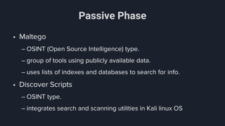 Passive Phase
• Maltego
– OSINT (Open Source Intelligence) type.
– group of tools using publicly available data.
– uses lists of indexes and databases to search for info.
• Discover Scripts
– OSINT type.
– integrates search and scanning utilities in Kali linux OS
 