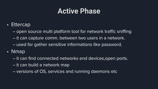 Active Phase
• Ettercap
– open source multi platform tool for network traffic sniffing
– it can capture comm. between two users in a network.
– used for gather sensitive informations like password.
• Nmap
– it can find connected networks end devices,open ports.
– it can build a network map
– versions of OS, services and running daemons etc
 