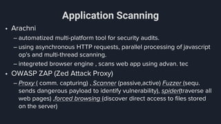 Application Scanning
• Arachni
– automatized multi-platform tool for security audits.
– using asynchronous HTTP requests, parallel processing of javascript
op's and multi-thread scanning.
– integreted browser engine , scans web app using advan. tec
• OWASP ZAP (Zed Attack Proxy)
– Proxy ( comm. capturing) , Scanner (passive,active) Fuzzer (sequ.
sends dangerous payload to identify vulnerability), spider(traverse all
web pages) ,forced browsing (discover direct access to files stored
on the server)
 