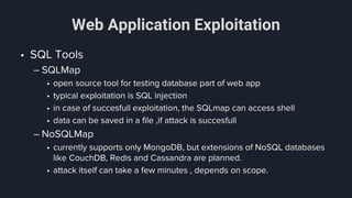 Web Application Exploitation
• SQL Tools
– SQLMap
• open source tool for testing database part of web app
• typical exploitation is SQL injection
• in case of succesfull exploitation, the SQLmap can access shell
• data can be saved in a file ,if attack is succesfull
– NoSQLMap
• currently supports only MongoDB, but extensions of NoSQL databases
like CouchDB, Redis and Cassandra are planned.
• attack itself can take a few minutes , depends on scope.
 