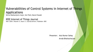 Vulnerabilities of Control Systems in Internet of Things
Applications
Verica Radisavljevic-Gajic; Seri Park; Danai Chasaki
IEEE Internet of Things Journal
Year: 2018 | Volume: 5, Issue: 2 | Journal Article | Publisher: IEEE
Presenter: Atul Kumar Sahay
Arnab Bhattacharjee
 