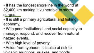 • It has the longest shoreline in the world at
32,400 km making it vulnerable to storm
surges.
• It is still a primary agricultural and fishing
economy.
• With poor institutional and social capacity to
manage, respond, and recover from natural
hazard events.
• With high level of poverty
• Aside from typhoon, it is also at risk to
 