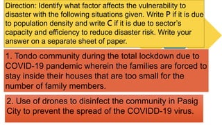 Direction: Identify what factor affects the vulnerability to
disaster with the following situations given. Write P if it is due
to population density and write C if it is due to sector’s
capacity and efficiency to reduce disaster risk. Write your
answer on a separate sheet of paper.
2. Use of drones to disinfect the community in Pasig
City to prevent the spread of the COVIDD-19 virus.
1. Tondo community during the total lockdown due to
COVID-19 pandemic wherein the families are forced to
stay inside their houses that are too small for the
number of family members.
 