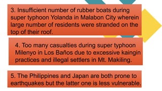 5. The Philippines and Japan are both prone to
earthquakes but the latter one is less vulnerable.
3. Insufficient number of rubber boats during
super typhoon Yolanda in Malabon City wherein
large number of residents were stranded on the
top of their roof.
4. Too many casualties during super typhoon
Milenyo in Los Baños due to excessive kaingin
practices and illegal settlers in Mt. Makiling.
 
