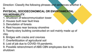 Direction: Classify the following phrases and sentences whether it
is
PHYSICAL, SOCIOECONOMICAL OR ENVIRONMENTAL
VULNERABILITY.
1. Shutdown of telecommunication tower
2. Houses built near fault lines
3. Denudation of forests
4. Rest houses near boracay shoreline
5. Twenty-story building constructed on soil mainly made up of
clay.
6. Bridges with cracks and crevices
7. Overfertilization of agricultural soil
8. Lost of job due to COVID-19 pandemic.
9. Possible retrenchment of ABS CBN employees due to its
shutdown
 