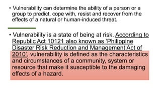 • Vulnerability can determine the ability of a person or a
group to predict, cope with, resist and recover from the
effects of a natural or human-induced threat.
• Vulnerability is a state of being at risk. According to
Republic Act 10121 also known as ‘Philippine
Disaster Risk Reduction and Management Act of
2010’, vulnerability is defined as the characteristics
and circumstances of a community, system or
resource that make it susceptible to the damaging
effects of a hazard.
 