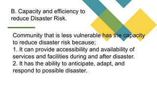 B. Capacity and efficiency to
reduce Disaster Risk.
Community that is less vulnerable has the capacity
to reduce disaster risk because;
1. It can provide accessibility and availability of
services and facilities during and after disaster.
2. It has the ability to anticipate, adapt, and
respond to possible disaster.
 