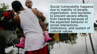 Social Vulnerability happens
due to inability of people,
organization, and societies
to prevent severe effects
from hazards because of
the expected behavior in
social interactions,
institutions, and system of
cultural values.
 