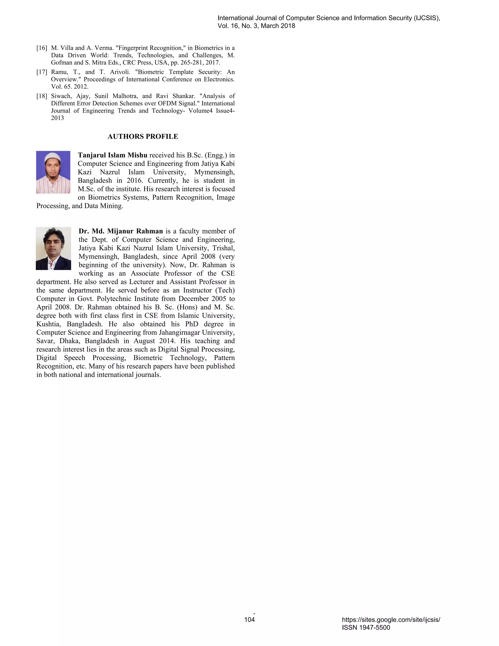 .
[16] M. Villa and A. Verma. "Fingerprint Recognition," in Biometrics in a
Data Driven World: Trends, Technologies, and Challenges, M.
Gofman and S. Mitra Eds., CRC Press, USA, pp. 265-281, 2017.
[17] Ramu, T., and T. Arivoli. "Biometric Template Security: An
Overview." Proceedings of International Conference on Electronics.
Vol. 65. 2012.
[18] Siwach, Ajay, Sunil Malhotra, and Ravi Shankar. "Analysis of
Different Error Detection Schemes over OFDM Signal." International
Journal of Engineering Trends and Technology- Volume4 Issue4-
2013
AUTHORS PROFILE
Tanjarul Islam Mishu received his B.Sc. (Engg.) in
Computer Science and Engineering from Jatiya Kabi
Kazi Nazrul Islam University, Mymensingh,
Bangladesh in 2016. Currently, he is student in
M.Sc. of the institute. His research interest is focused
on Biometrics Systems, Pattern Recognition, Image
Processing, and Data Mining.
Dr. Md. Mijanur Rahman is a faculty member of
the Dept. of Computer Science and Engineering,
Jatiya Kabi Kazi Nazrul Islam University, Trishal,
Mymensingh, Bangladesh, since April 2008 (very
beginning of the university). Now, Dr. Rahman is
working as an Associate Professor of the CSE
department. He also served as Lecturer and Assistant Professor in
the same department. He served before as an Instructor (Tech)
Computer in Govt. Polytechnic Institute from December 2005 to
April 2008. Dr. Rahman obtained his B. Sc. (Hons) and M. Sc.
degree both with first class first in CSE from Islamic University,
Kushtia, Bangladesh. He also obtained his PhD degree in
Computer Science and Engineering from Jahangirnagar University,
Savar, Dhaka, Bangladesh in August 2014. His teaching and
research interest lies in the areas such as Digital Signal Processing,
Digital Speech Processing, Biometric Technology, Pattern
Recognition, etc. Many of his research papers have been published
in both national and international journals.
International Journal of Computer Science and Information Security (IJCSIS),
Vol. 16, No. 3, March 2018
104 https://sites.google.com/site/ijcsis/
ISSN 1947-5500
 