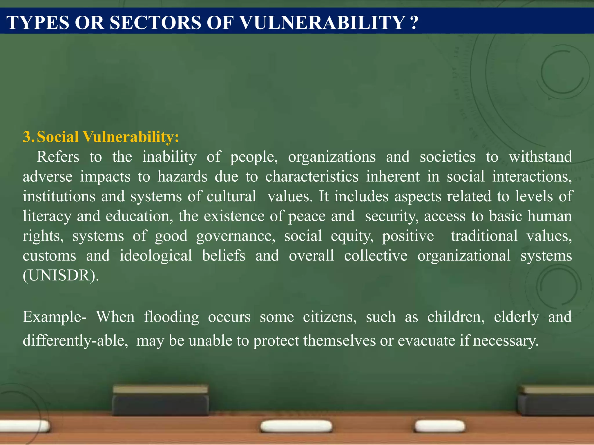 TYPES OR SECTORS OF VULNERABILITY ?
3.Social Vulnerability:
Refers to the inability of people, organizations and societies to withstand
adverse impacts to hazards due to characteristics inherent in social interactions,
institutions and systems of cultural values. It includes aspects related to levels of
literacy and education, the existence of peace and security, access to basic human
rights, systems of good governance, social equity, positive traditional values,
customs and ideological beliefs and overall collective organizational systems
(UNISDR).
Example- When flooding occurs some citizens, such as children, elderly and
differently-able, may be unable to protect themselves or evacuate if necessary.
 