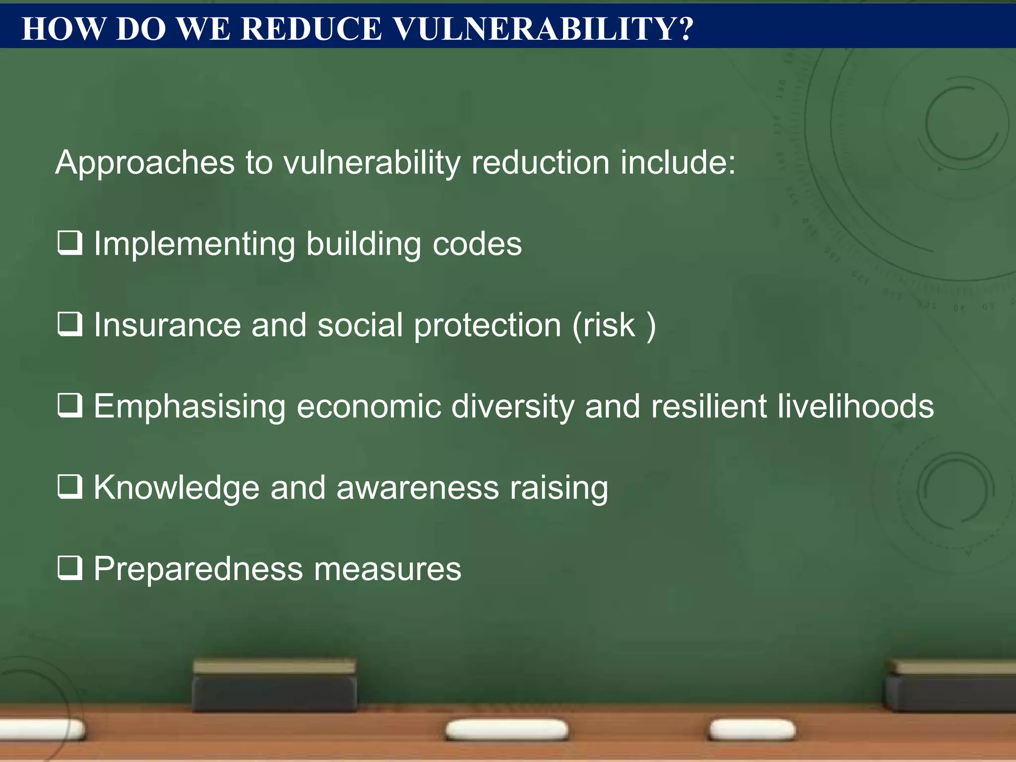 HOW DO WE REDUCE VULNERABILITY?
Approaches to vulnerability reduction include:
 Implementing building codes
 Insurance and social protection (risk )
 Emphasising economic diversity and resilient livelihoods
 Knowledge and awareness raising
 Preparedness measures
 