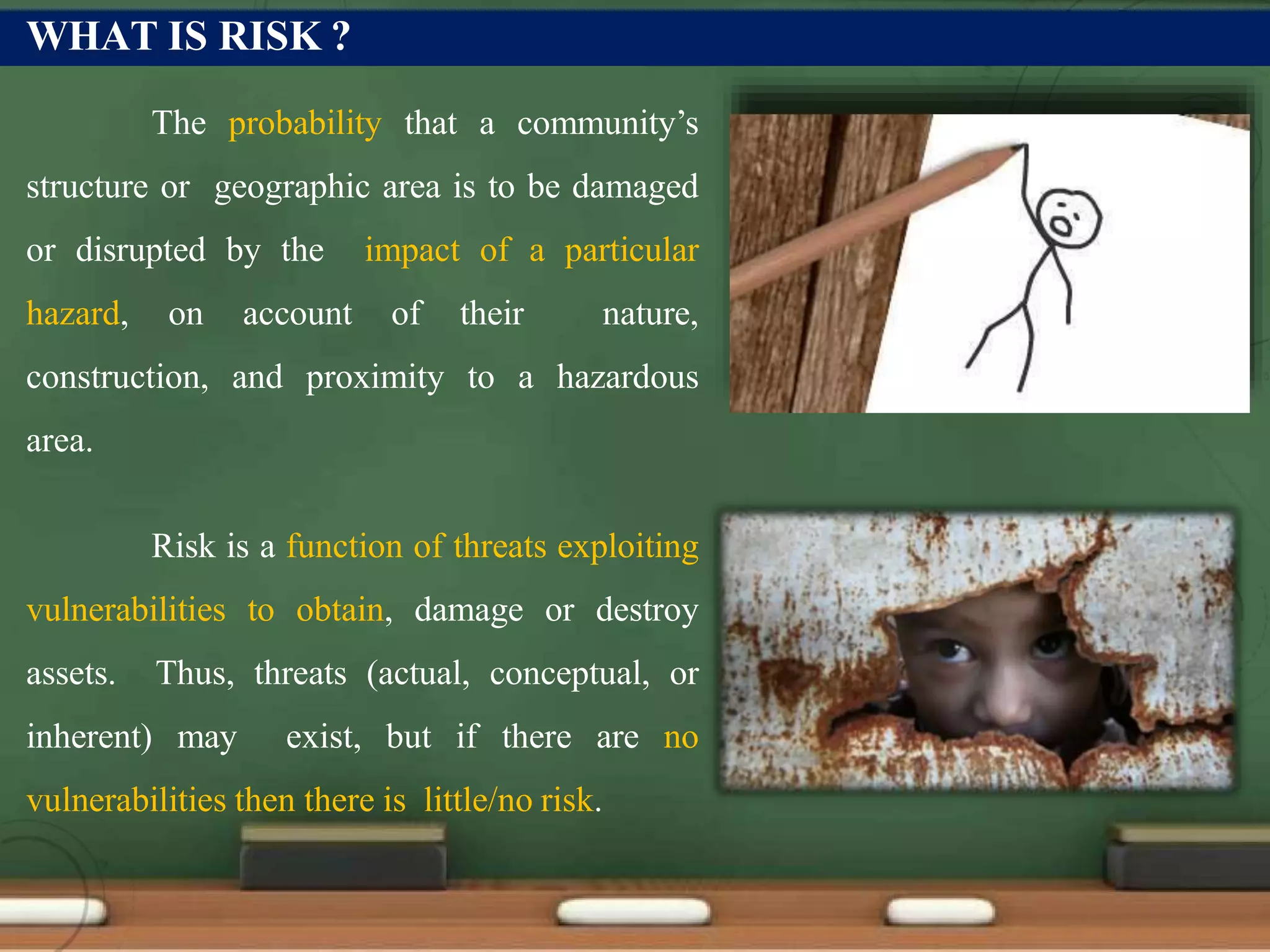 WHAT IS RISK ?
The probability that a community’s
structure or geographic area is to be damaged
or disrupted by the impact of a particular
hazard, on account of their nature,
construction, and proximity to a hazardous
area.
Risk is a function of threats exploiting
vulnerabilities to obtain, damage or destroy
assets. Thus, threats (actual, conceptual, or
inherent) may exist, but if there are no
vulnerabilities then there is little/no risk.
 
