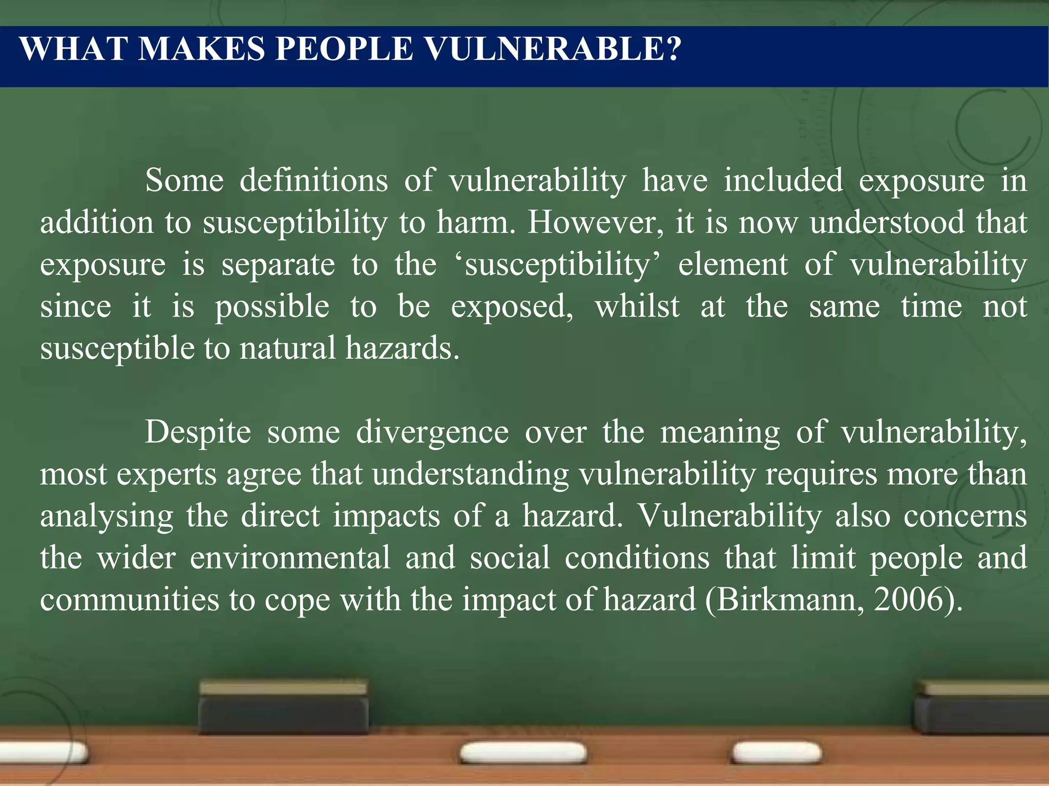 WHAT MAKES PEOPLE VULNERABLE?
Some definitions of vulnerability have included exposure in
addition to susceptibility to harm. However, it is now understood that
exposure is separate to the ‘susceptibility’ element of vulnerability
since it is possible to be exposed, whilst at the same time not
susceptible to natural hazards.
Despite some divergence over the meaning of vulnerability,
most experts agree that understanding vulnerability requires more than
analysing the direct impacts of a hazard. Vulnerability also concerns
the wider environmental and social conditions that limit people and
communities to cope with the impact of hazard (Birkmann, 2006).
 