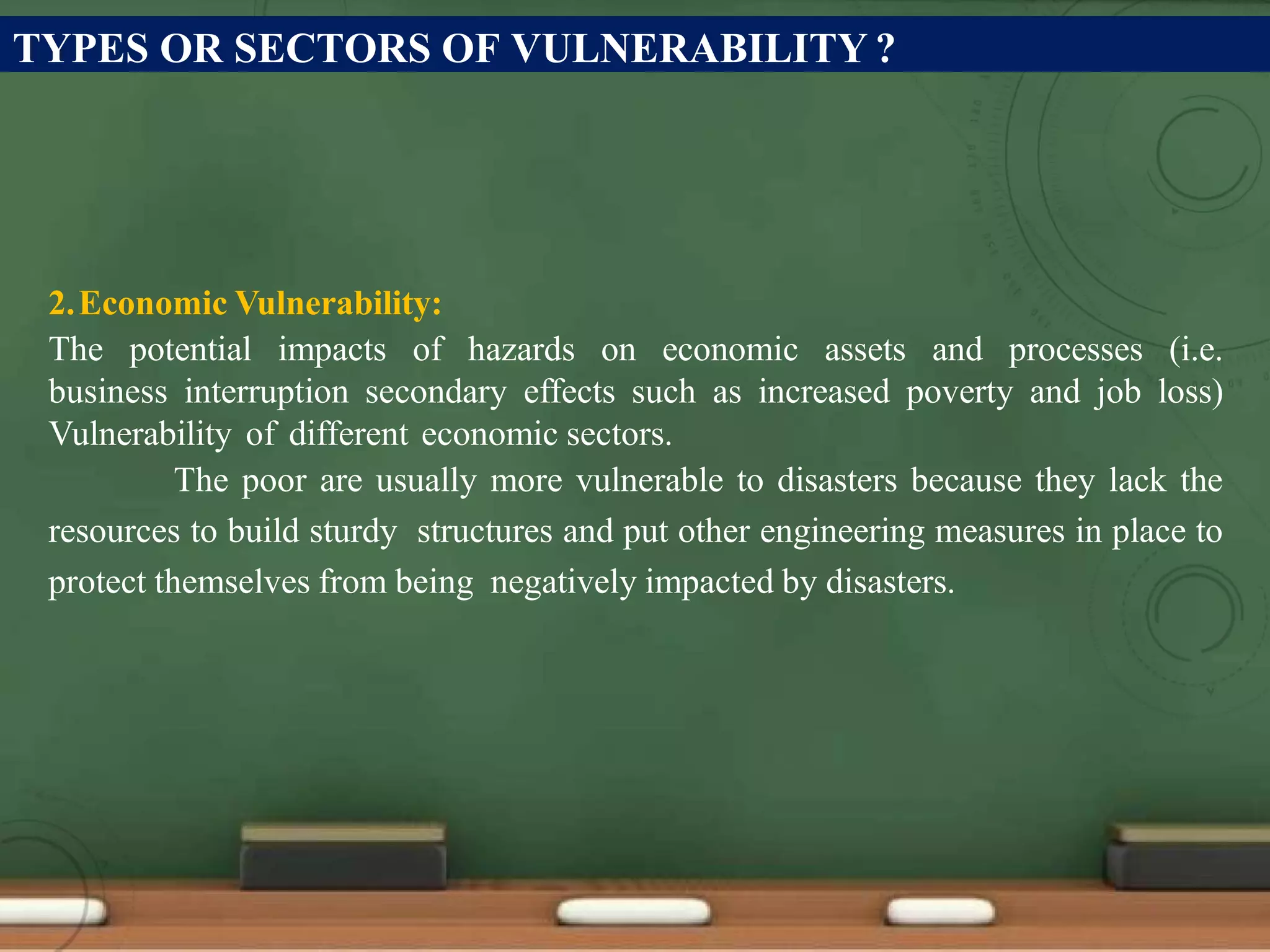 TYPES OR SECTORS OF VULNERABILITY ?
2.Economic Vulnerability:
The potential impacts of hazards on economic assets and processes (i.e.
business interruption secondary effects such as increased poverty and job loss)
Vulnerability of different economic sectors.
The poor are usually more vulnerable to disasters because they lack the
resources to build sturdy structures and put other engineering measures in place to
protect themselves from being negatively impacted by disasters.
 