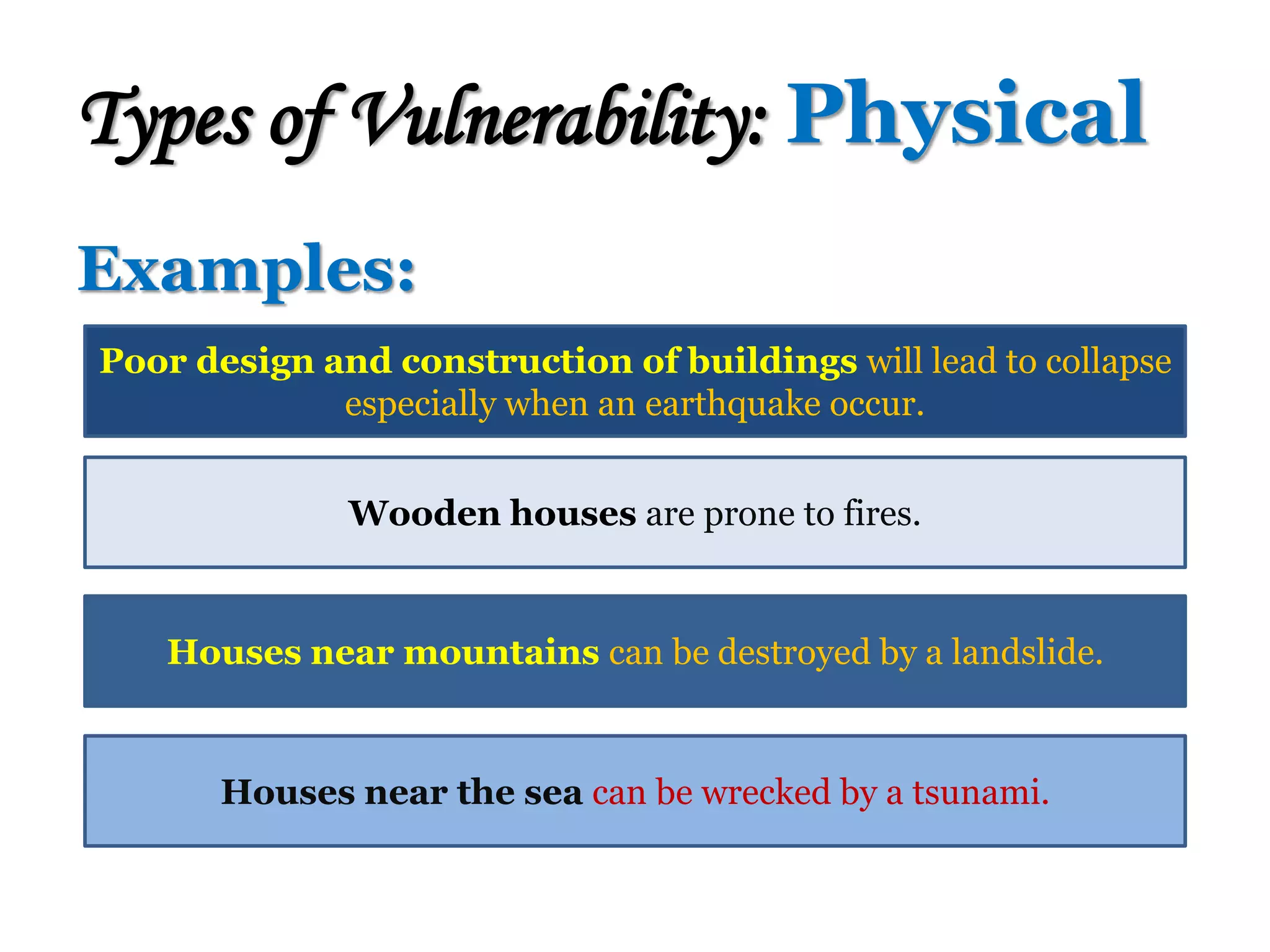 Examples:
Types of Vulnerability: Physical
Poor design and construction of buildings will lead to collapse
especially when an earthquake occur.
Wooden houses are prone to fires.
Houses near mountains can be destroyed by a landslide.
Houses near the sea can be wrecked by a tsunami.
 