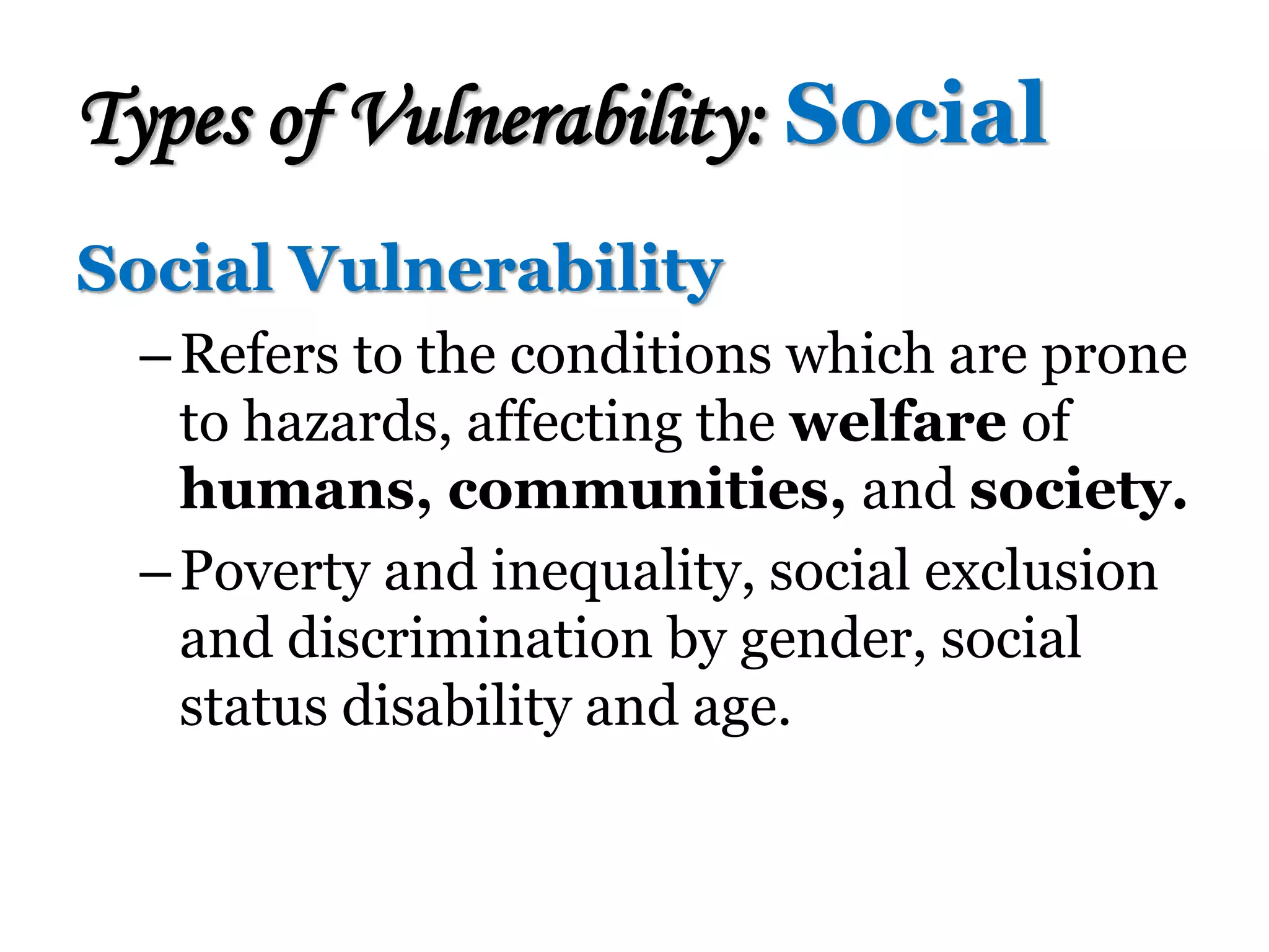 Social Vulnerability
–Refers to the conditions which are prone
to hazards, affecting the welfare of
humans, communities, and society.
–Poverty and inequality, social exclusion
and discrimination by gender, social
status disability and age.
Types of Vulnerability: Social
 