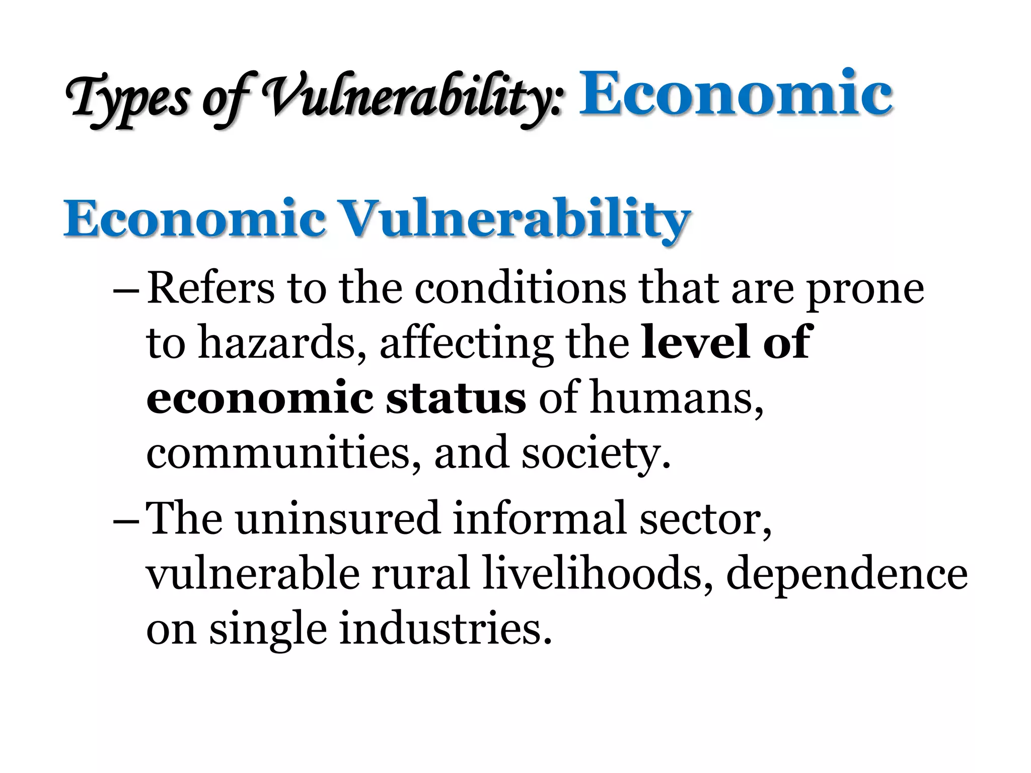Economic Vulnerability
–Refers to the conditions that are prone
to hazards, affecting the level of
economic status of humans,
communities, and society.
–The uninsured informal sector,
vulnerable rural livelihoods, dependence
on single industries.
Types of Vulnerability: Economic
 