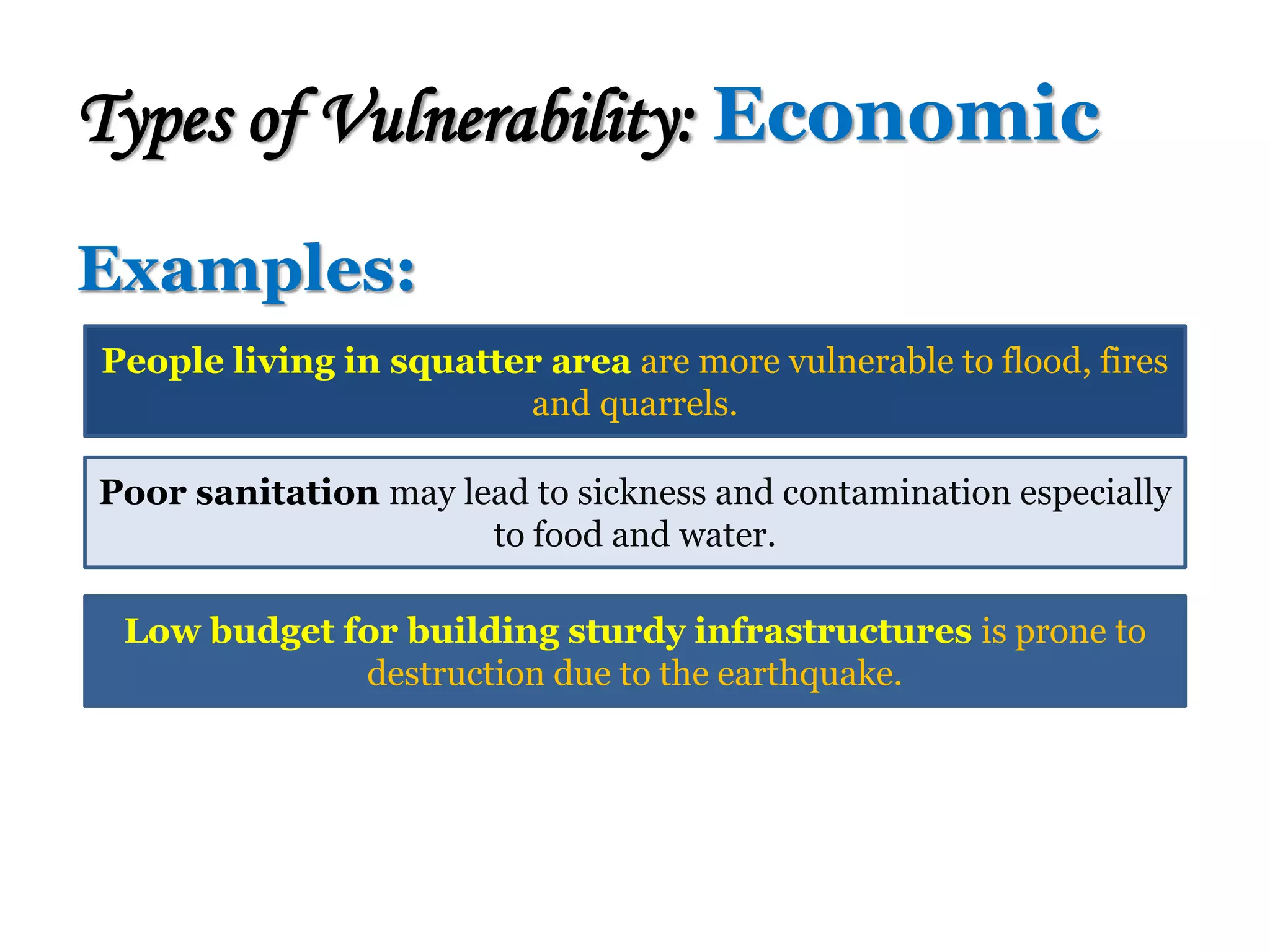 Examples:
Types of Vulnerability: Economic
People living in squatter area are more vulnerable to flood, fires
and quarrels.
Poor sanitation may lead to sickness and contamination especially
to food and water.
Low budget for building sturdy infrastructures is prone to
destruction due to the earthquake.
 