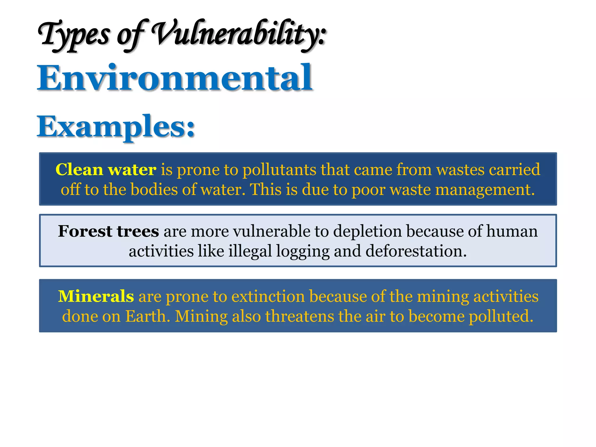 Examples:
Types of Vulnerability:
Environmental
Clean water is prone to pollutants that came from wastes carried
off to the bodies of water. This is due to poor waste management.
Forest trees are more vulnerable to depletion because of human
activities like illegal logging and deforestation.
Minerals are prone to extinction because of the mining activities
done on Earth. Mining also threatens the air to become polluted.
 