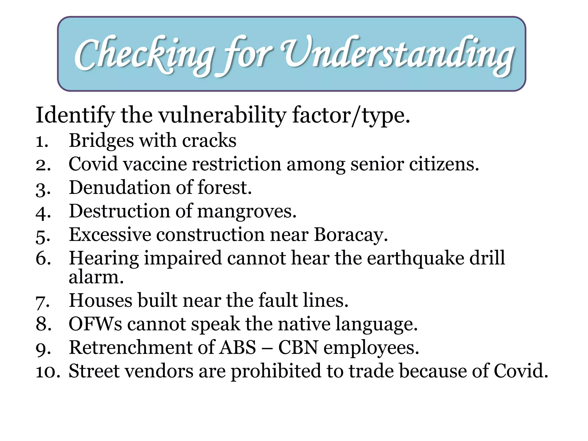Identify the vulnerability factor/type.
1. Bridges with cracks
2. Covid vaccine restriction among senior citizens.
3. Denudation of forest.
4. Destruction of mangroves.
5. Excessive construction near Boracay.
6. Hearing impaired cannot hear the earthquake drill
alarm.
7. Houses built near the fault lines.
8. OFWs cannot speak the native language.
9. Retrenchment of ABS – CBN employees.
10. Street vendors are prohibited to trade because of Covid.
Checking for Understanding
 