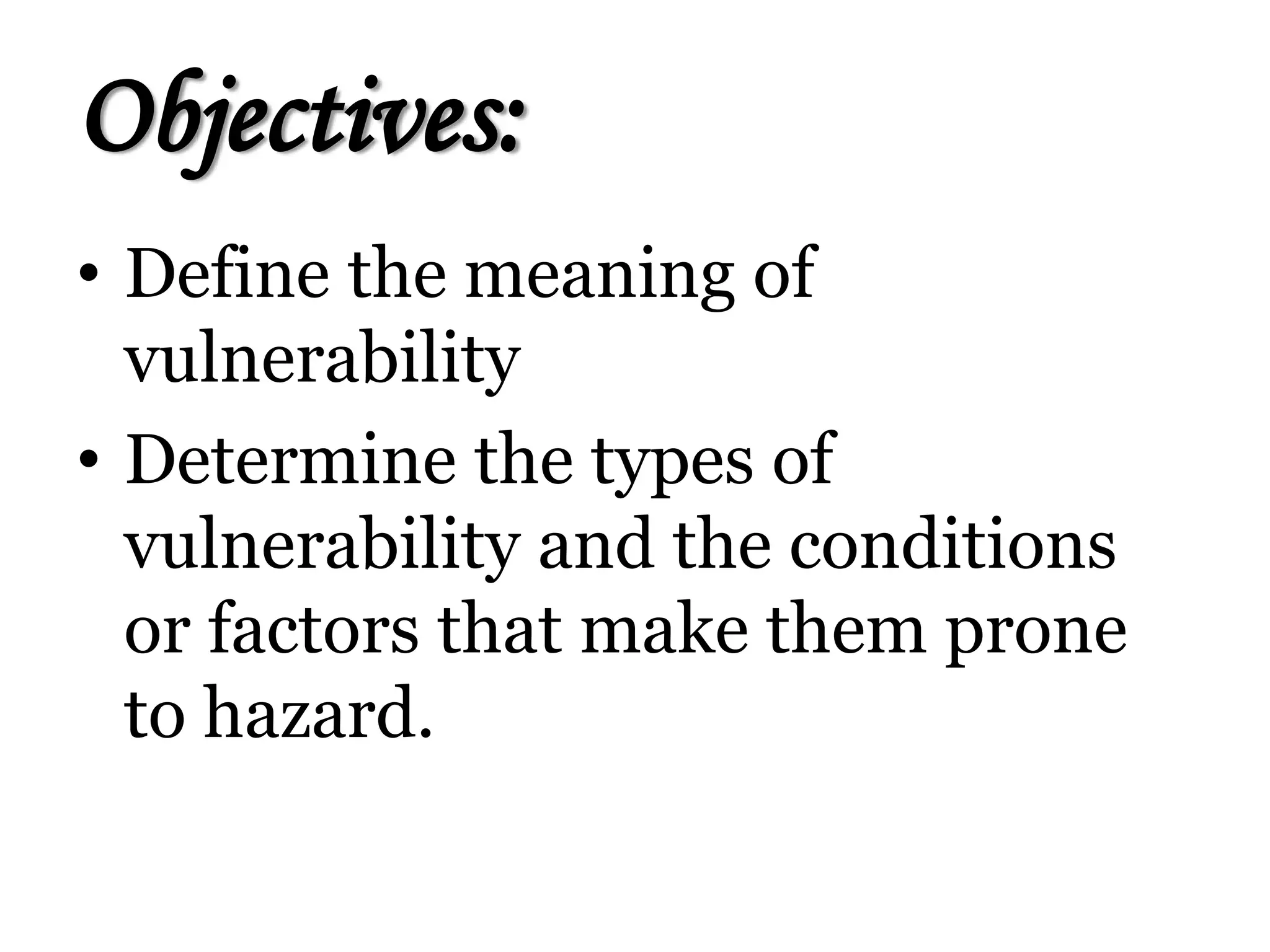 Objectives:
• Define the meaning of
vulnerability
• Determine the types of
vulnerability and the conditions
or factors that make them prone
to hazard.
 