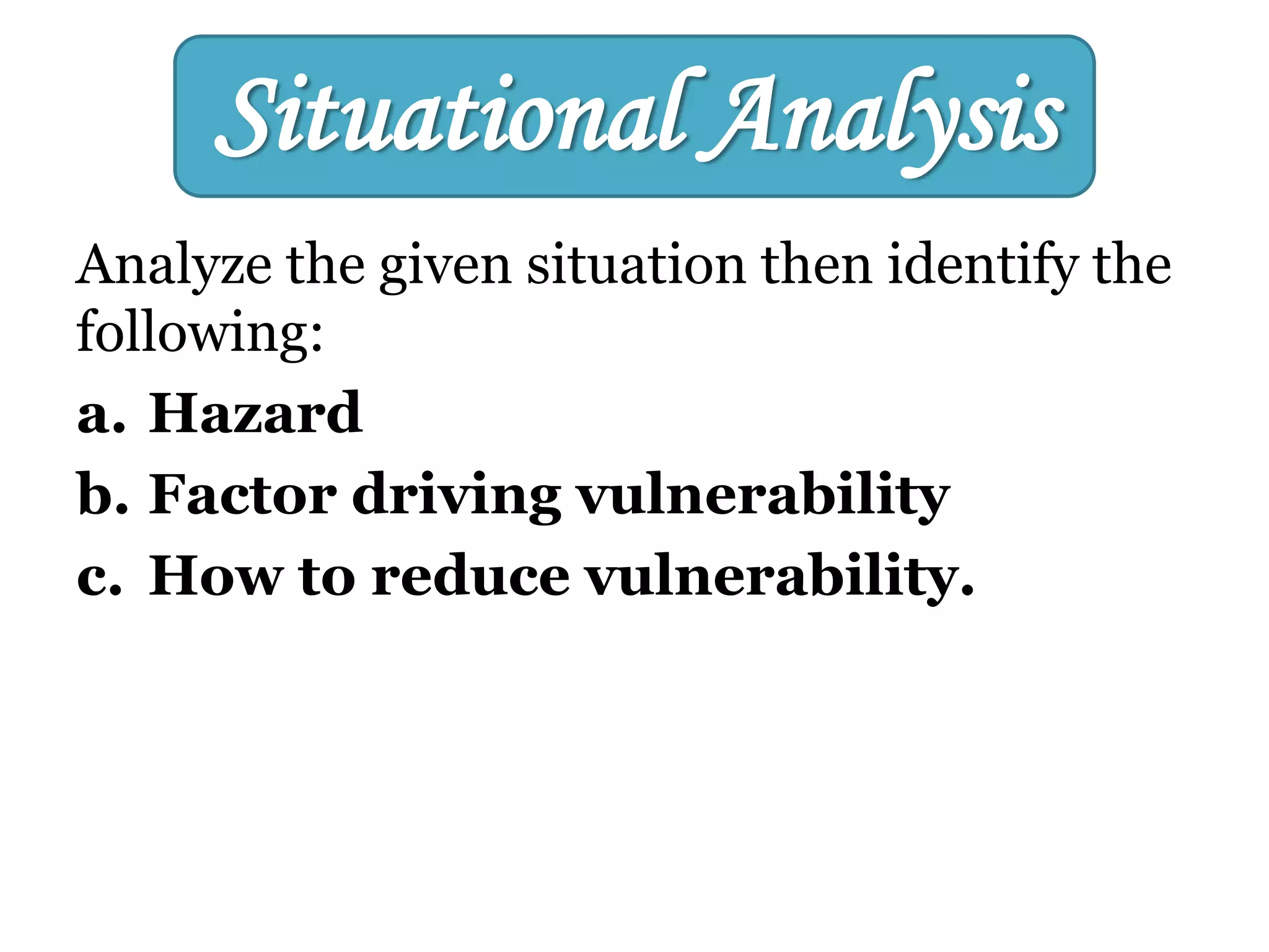Analyze the given situation then identify the
following:
a. Hazard
b. Factor driving vulnerability
c. How to reduce vulnerability.
Situational Analysis
 