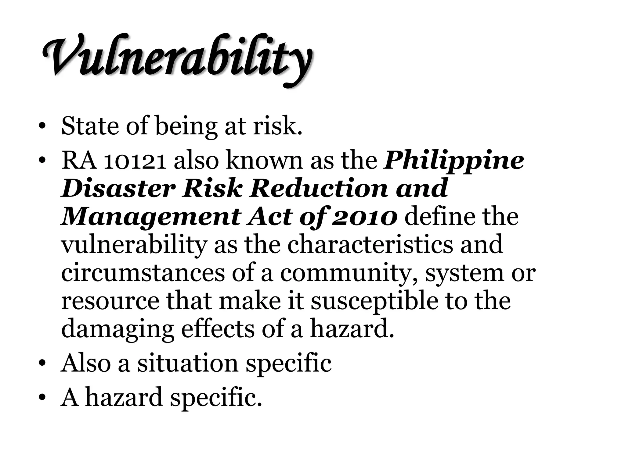 Vulnerability
• State of being at risk.
• RA 10121 also known as the Philippine
Disaster Risk Reduction and
Management Act of 2010 define the
vulnerability as the characteristics and
circumstances of a community, system or
resource that make it susceptible to the
damaging effects of a hazard.
• Also a situation specific
• A hazard specific.
 
