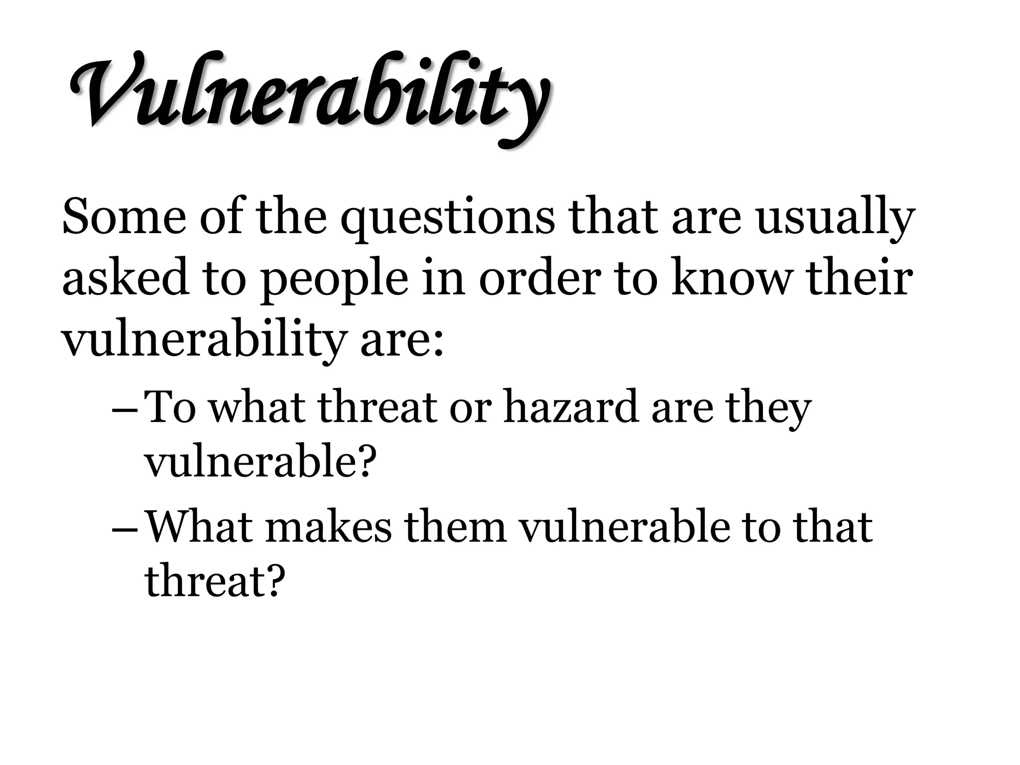 Vulnerability
Some of the questions that are usually
asked to people in order to know their
vulnerability are:
–To what threat or hazard are they
vulnerable?
–What makes them vulnerable to that
threat?
 