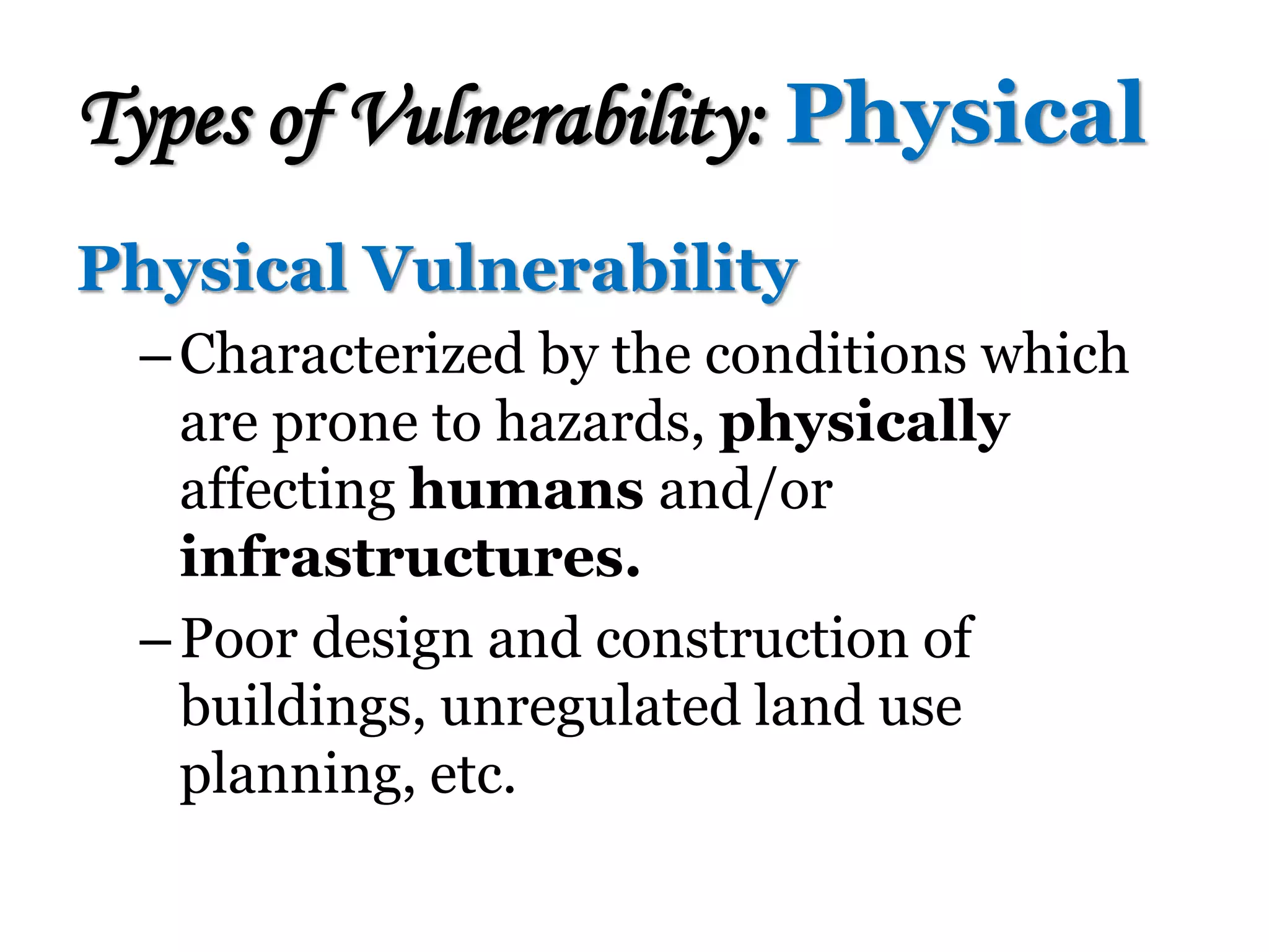 Physical Vulnerability
–Characterized by the conditions which
are prone to hazards, physically
affecting humans and/or
infrastructures.
–Poor design and construction of
buildings, unregulated land use
planning, etc.
Types of Vulnerability: Physical
 