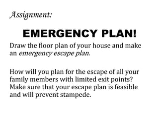 Assignment:
EMERGENCY PLAN!
Draw the floor plan of your house and make
an emergency escape plan.
How will you plan for the escape of all your
family members with limited exit points?
Make sure that your escape plan is feasible
and will prevent stampede.
 