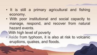 • It is still a primary agricultural and fishing
economy.
• With poor institutional and social capacity to
manage, respond, and recover from natural
hazard events.
• With high level of poverty
• Aside from typhoon, it is also at risk to volcanic
eruptions, quakes, and floods.
 