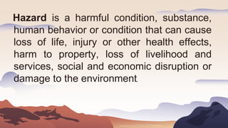 Hazard is a harmful condition, substance,
human behavior or condition that can cause
loss of life, injury or other health effects,
harm to property, loss of livelihood and
services, social and economic disruption or
damage to the environment.
 