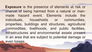 Exposure is the presence of elements at risk or
chance of being harmed from a natural or man-
made hazard event. Elements include the
individuals, households or communities,
properties, buildings and structures, agricultural
commodities, livelihoods, and public facilities,
infrastructures and environmental assets present
in an area that are subject to potential damage or
even losses.
 