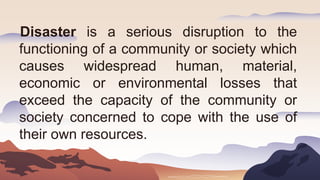 Disaster is a serious disruption to the
functioning of a community or society which
causes widespread human, material,
economic or environmental losses that
exceed the capacity of the community or
society concerned to cope with the use of
their own resources.
 