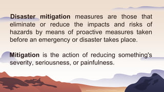Disaster mitigation measures are those that
eliminate or reduce the impacts and risks of
hazards by means of proactive measures taken
before an emergency or disaster takes place.
Mitigation is the action of reducing something's
severity, seriousness, or painfulness.
 