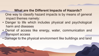 What are the Different Impacts of Hazards?
One way to classify hazard impacts is by means of general
impact themes namely:
• Danger to life which includes physical and psychological
harm and diseases
• Denial of access like energy, water, communication and
transport access
• Damage to the physical environment like buildings and land
 