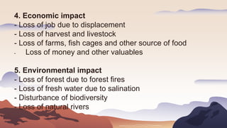 4. Economic impact
- Loss of job due to displacement
- Loss of harvest and livestock
- Loss of farms, fish cages and other source of food
- Loss of money and other valuables
5. Environmental impact
- Loss of forest due to forest fires
- Loss of fresh water due to salination
- Disturbance of biodiversity
- Loss of natural rivers
 