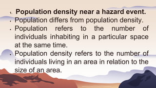 1. Population density near a hazard event.
 Population differs from population density.
 Population refers to the number of
individuals inhabiting in a particular space
at the same time.
 Population density refers to the number of
individuals living in an area in relation to the
size of an area.
 