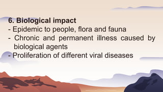 6. Biological impact
- Epidemic to people, flora and fauna
- Chronic and permanent illness caused by
biological agents
- Proliferation of different viral diseases
 