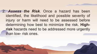 2. Assess the Risk. Once a hazard has been
identified, the likelihood and possible severity of
injury or harm will need to be assessed before
determining how best to minimize the risk. High-
risk hazards need to be addressed more urgently
than low- risk ones.
 