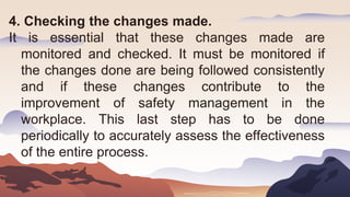 4. Checking the changes made.
It is essential that these changes made are
monitored and checked. It must be monitored if
the changes done are being followed consistently
and if these changes contribute to the
improvement of safety management in the
workplace. This last step has to be done
periodically to accurately assess the effectiveness
of the entire process.
 