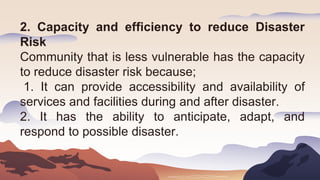 2. Capacity and efficiency to reduce Disaster
Risk
Community that is less vulnerable has the capacity
to reduce disaster risk because;
1. It can provide accessibility and availability of
services and facilities during and after disaster.
2. It has the ability to anticipate, adapt, and
respond to possible disaster.
 