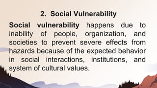 2. Social Vulnerability
Social vulnerability happens due to
inability of people, organization, and
societies to prevent severe effects from
hazards because of the expected behavior
in social interactions, institutions, and
system of cultural values.
 